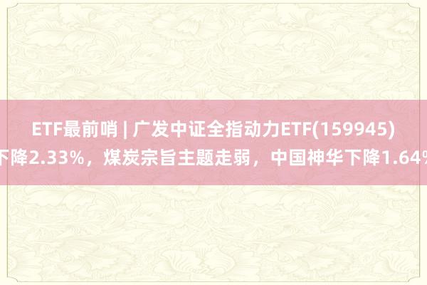 ETF最前哨 | 广发中证全指动力ETF(159945)下降2.33%，煤炭宗旨主题走弱，中国神华下降1.64%