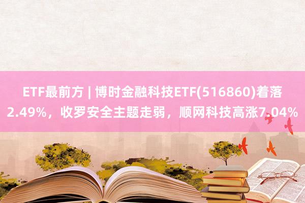 ETF最前方 | 博时金融科技ETF(516860)着落2.49%，收罗安全主题走弱，顺网科技高涨7.04%