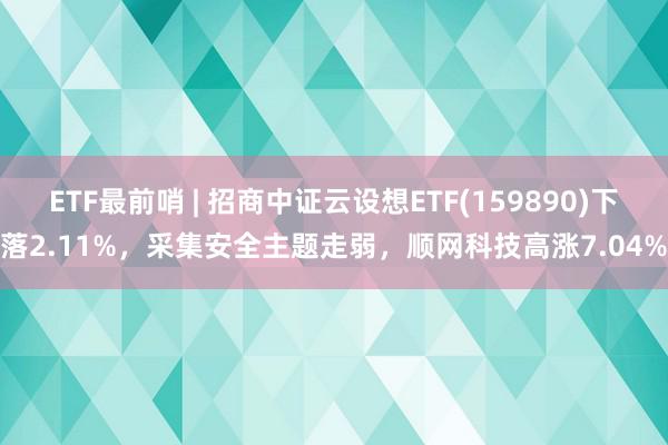 ETF最前哨 | 招商中证云设想ETF(159890)下落2.11%，采集安全主题走弱，顺网科技高涨7.04%