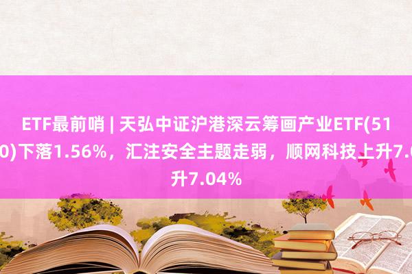 ETF最前哨 | 天弘中证沪港深云筹画产业ETF(517390)下落1.56%，汇注安全主题走弱，顺网科技上升7.04%