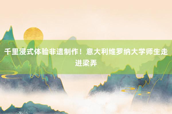 千里浸式体验非遗制作！意大利维罗纳大学师生走进梁弄