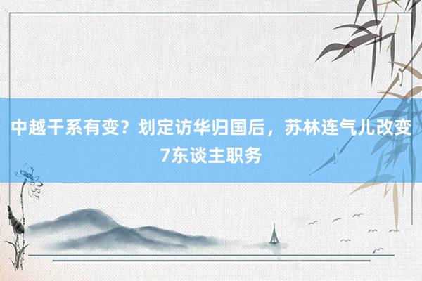 中越干系有变？划定访华归国后，苏林连气儿改变7东谈主职务