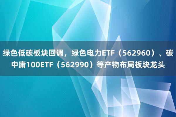 绿色低碳板块回调，绿色电力ETF（562960）、碳中庸100ETF（562990）等产物布局板块龙头