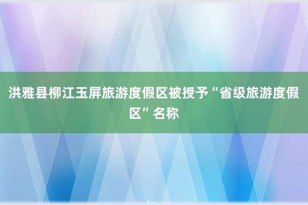 洪雅县柳江玉屏旅游度假区被授予“省级旅游度假区”名称