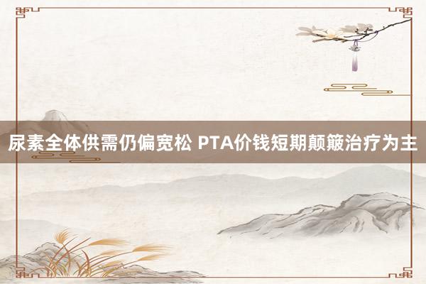 尿素全体供需仍偏宽松 PTA价钱短期颠簸治疗为主