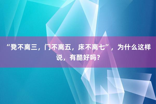 “凳不离三，门不离五，床不离七”，为什么这样说，有酷好吗？