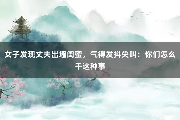 女子发现丈夫出墙闺蜜，气得发抖尖叫：你们怎么干这种事