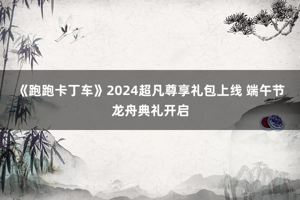 《跑跑卡丁车》2024超凡尊享礼包上线 端午节龙舟典礼开启