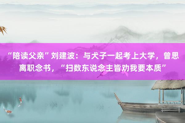 “陪读父亲”刘建波：与犬子一起考上大学，曾思离职念书，“扫数东说念主皆劝我要本质”