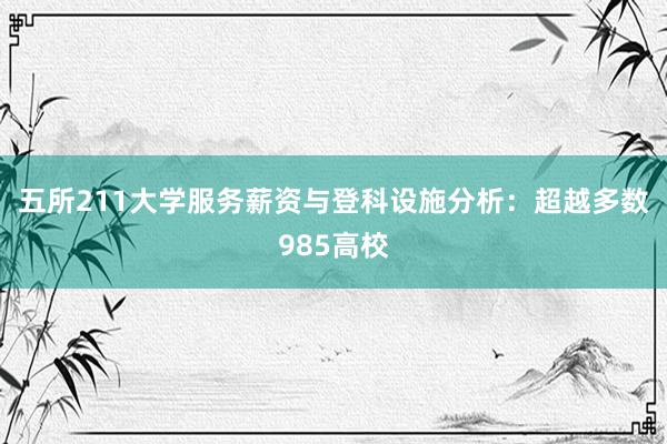 五所211大学服务薪资与登科设施分析：超越多数985高校