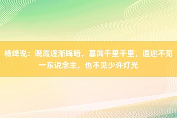 杨绛说：晚霞逐渐晦暗，暮霭千里千里，遐迩不见一东说念主，也不见少许灯光