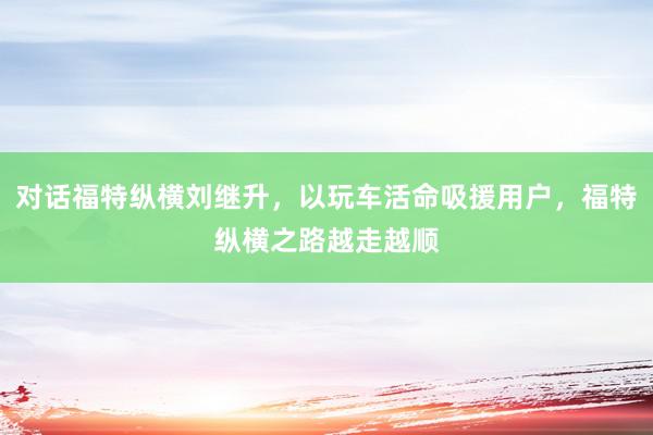 对话福特纵横刘继升，以玩车活命吸援用户，福特纵横之路越走越顺