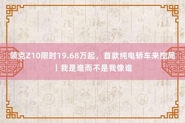 领克Z10限时19.68万起，首款纯电轿车来搅局丨我是谁而不是我像谁