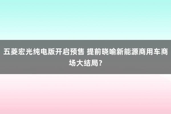 五菱宏光纯电版开启预售 提前晓喻新能源商用车商场大结局？