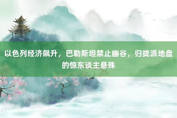 以色列经济飙升，巴勒斯坦禁止幽谷，归拢派地盘的惊东谈主悬殊