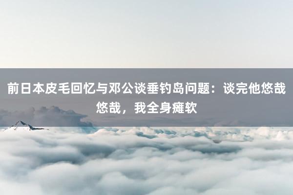 前日本皮毛回忆与邓公谈垂钓岛问题：谈完他悠哉悠哉，我全身瘫软