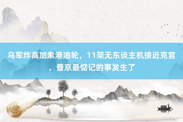 乌军炸高加索港油轮，11架无东谈主机接近克宫，普京最惦记的事发生了