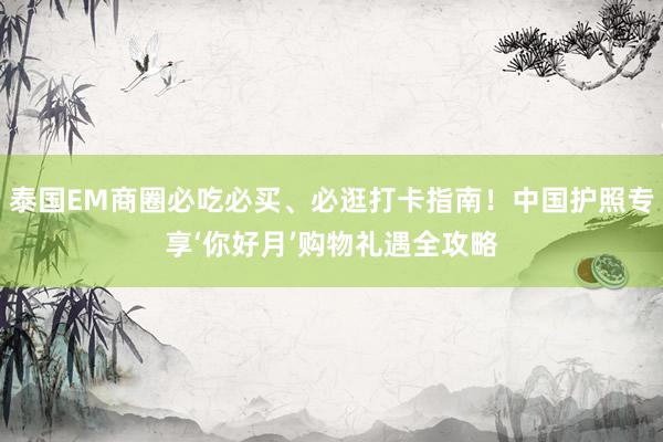 泰国EM商圈必吃必买、必逛打卡指南！中国护照专享‘你好月’购物礼遇全攻略