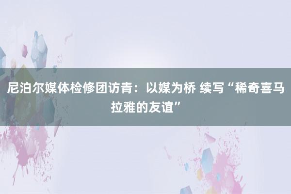 尼泊尔媒体检修团访青：以媒为桥 续写“稀奇喜马拉雅的友谊”