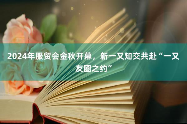 2024年服贸会金秋开幕，新一又知交共赴“一又友圈之约”