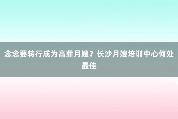 念念要转行成为高薪月嫂？长沙月嫂培训中心何处最佳