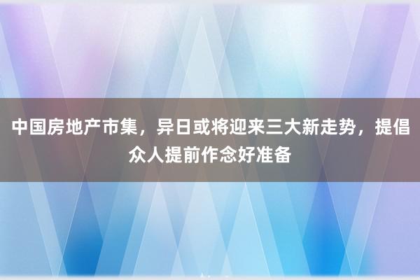 中国房地产市集，异日或将迎来三大新走势，提倡众人提前作念好准备