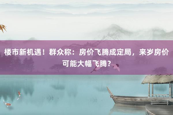 楼市新机遇！群众称：房价飞腾成定局，来岁房价可能大幅飞腾？